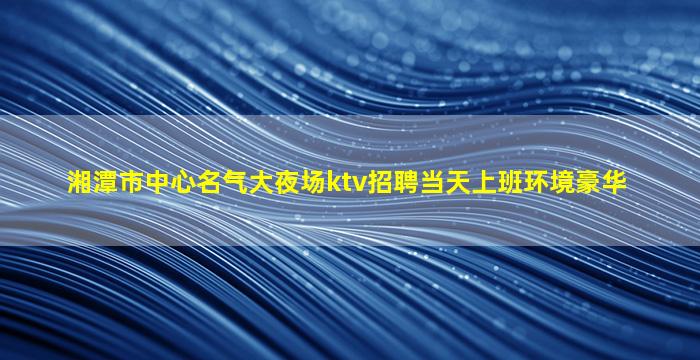 湘潭市中心名气大夜场ktv招聘当天上班环境豪华